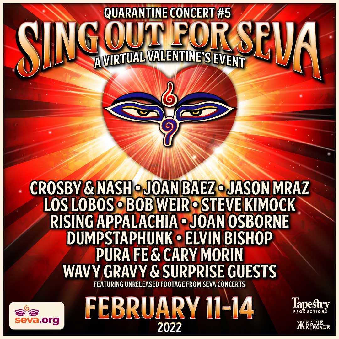 Sing Out For Seva - February 11-14, 2022. A virtual event featuring previously unreleased archival footage from Seva's concerts. Crosby & Nash, Joan Baez, Jason Mraz, Los Lobos, Bob Weir, Steve Kimock, Rising Appalachia, Joan Osborne, Dumpstaphunk, Elvin Bishop, Pura Fe & Cary Morin, Wavy Gravy & Surprise Guests.