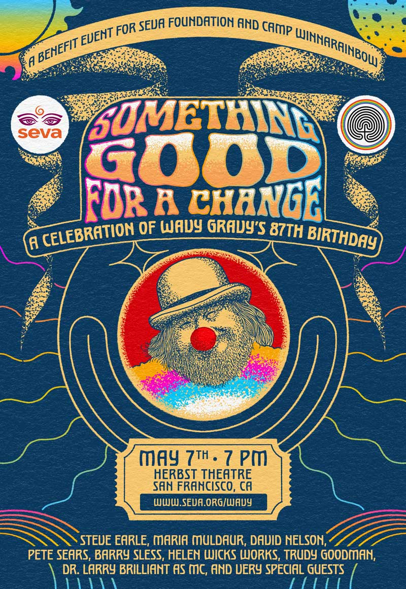 Something Good for a Change: A Celebration of Wavy Gravy's 87th Birthday! A Benefit for Seva Foundation and Camp Winnarainbow at Herbst Theatre in San Francisco on May 7th at 7 PM with Steve Earle, Maria Muldaur, David Nelson, Pete Sears, Barry Sless, Helen Wicks, Trudy Goodman, Dr. Larry Brilliant as MC, & Very Special Guests.
